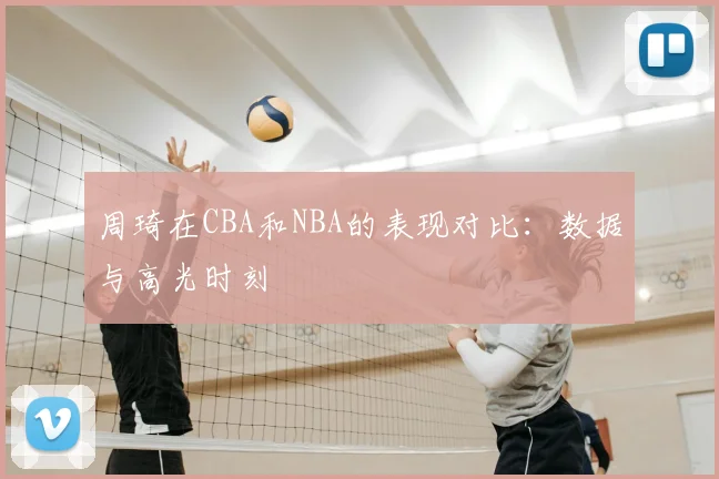 周琦在CBA和NBA的表现对比：数据与高光时刻