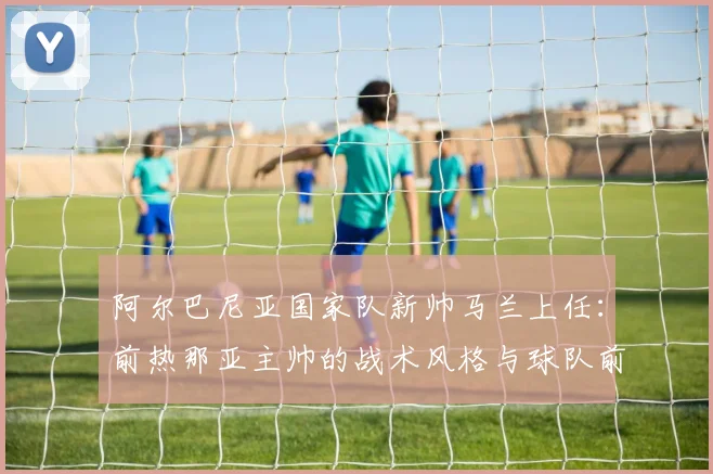 阿尔巴尼亚国家队新帅马兰上任：前热那亚主帅的战术风格与球队前景分析
