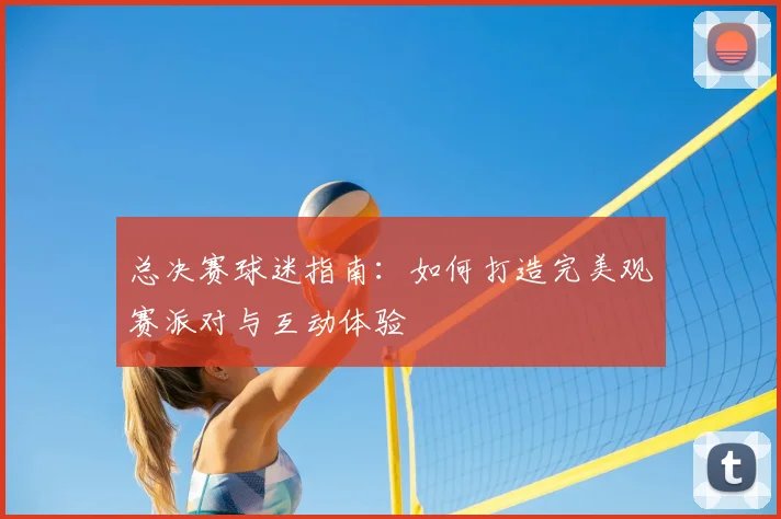 总决赛球迷指南：如何打造完美观赛派对与互动体验