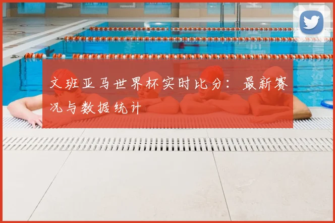 文班亚马世界杯实时比分：最新赛况与数据统计
