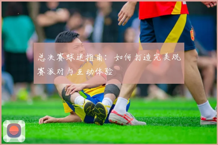 总决赛球迷指南：如何打造完美观赛派对与互动体验