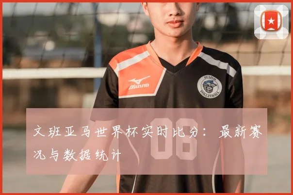 文班亚马世界杯实时比分：最新赛况与数据统计