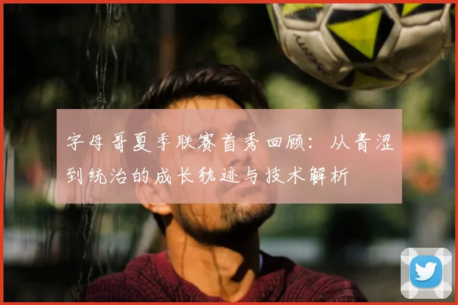 字母哥夏季联赛首秀回顾：从青涩到统治的成长轨迹与技术解析