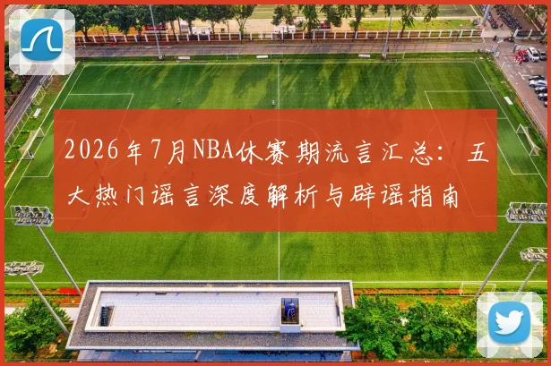 2026年7月NBA休赛期流言汇总:五大热门谣言深度解析与辟谣指南