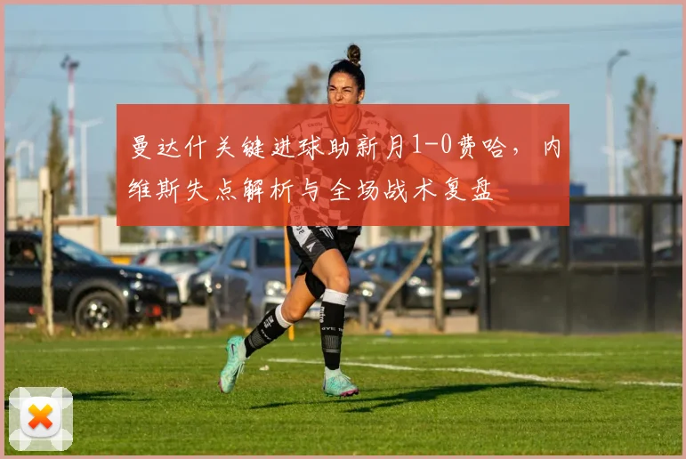 曼达什关键进球助新月1-0费哈，内维斯失点解析与全场战术复盘