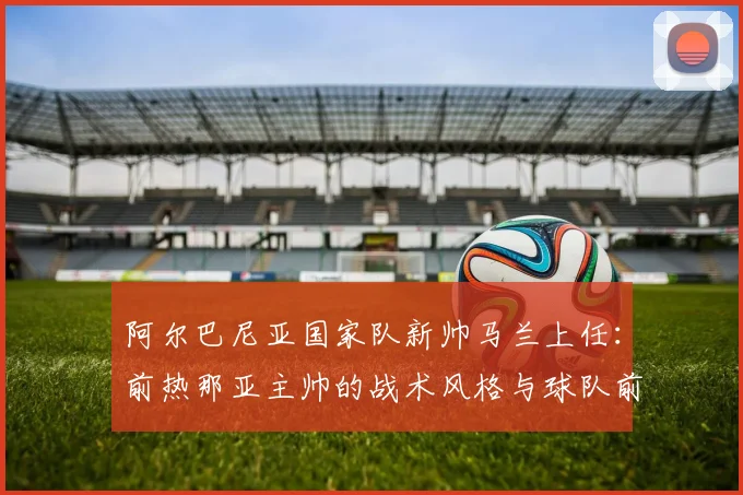 阿尔巴尼亚国家队新帅马兰上任：前热那亚主帅的战术风格与球队前景分析