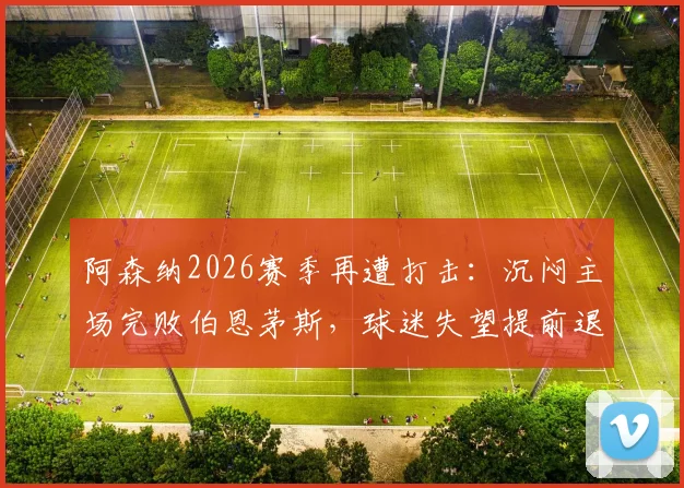 阿森纳2026赛季再遭打击:沉闷主场完败伯恩茅斯,球迷失望提前退场实录