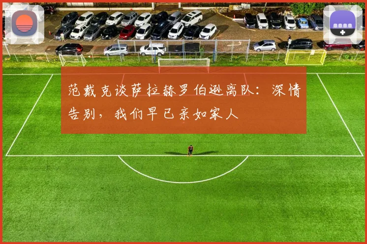 范戴克谈萨拉赫罗伯逊离队：深情告别，我们早已亲如家人