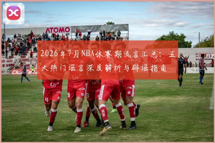 2026年7月NBA休赛期流言汇总:五大热门谣言深度解析与辟谣指南